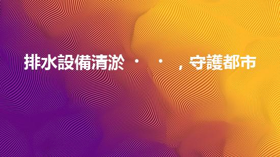 排水設備清淤，守護都市清潔新篇章